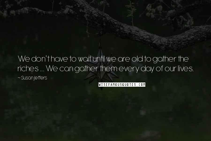 Susan Jeffers quotes: We don't have to wait until we are old to gather the riches ... We can gather them every day of our lives.