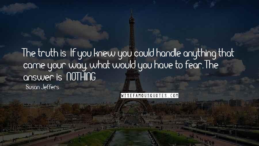 Susan Jeffers quotes: The truth is: If you knew you could handle anything that came your way, what would you have to fear. The answer is: NOTHING!