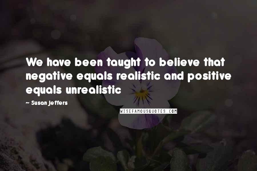 Susan Jeffers quotes: We have been taught to believe that negative equals realistic and positive equals unrealistic