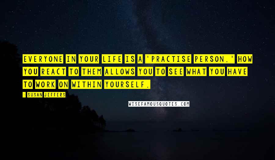 Susan Jeffers quotes: Everyone in your life is a 'practise person.' How you react to them allows you to see what you have to work on within yourself.