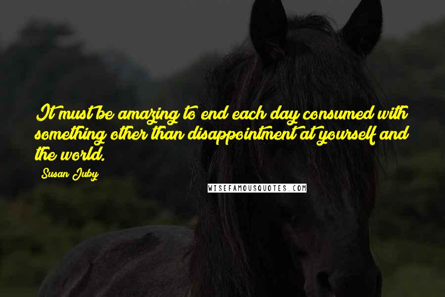 Susan Juby quotes: It must be amazing to end each day consumed with something other than disappointment at yourself and the world.