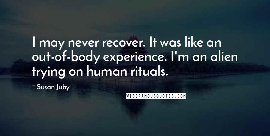 Susan Juby quotes: I may never recover. It was like an out-of-body experience. I'm an alien trying on human rituals.