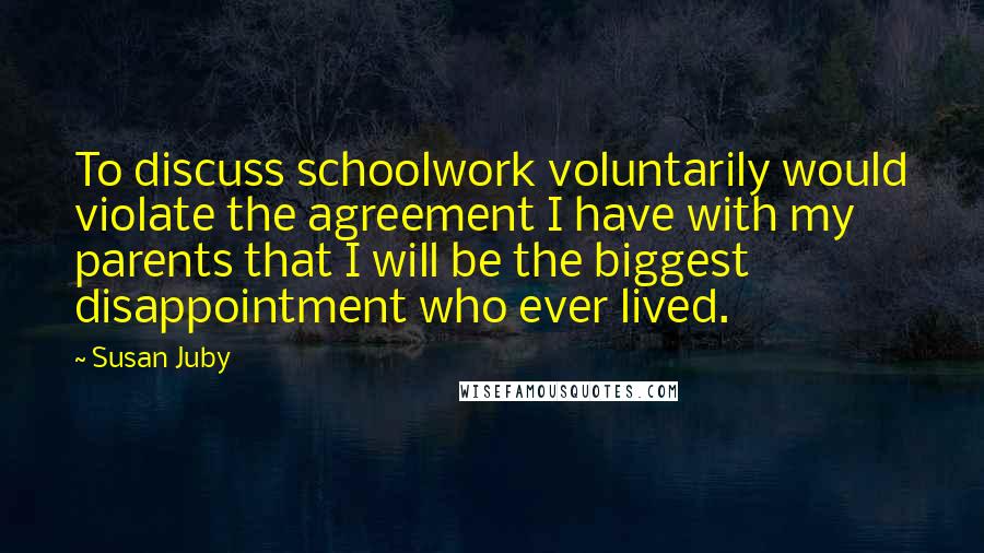 Susan Juby quotes: To discuss schoolwork voluntarily would violate the agreement I have with my parents that I will be the biggest disappointment who ever lived.
