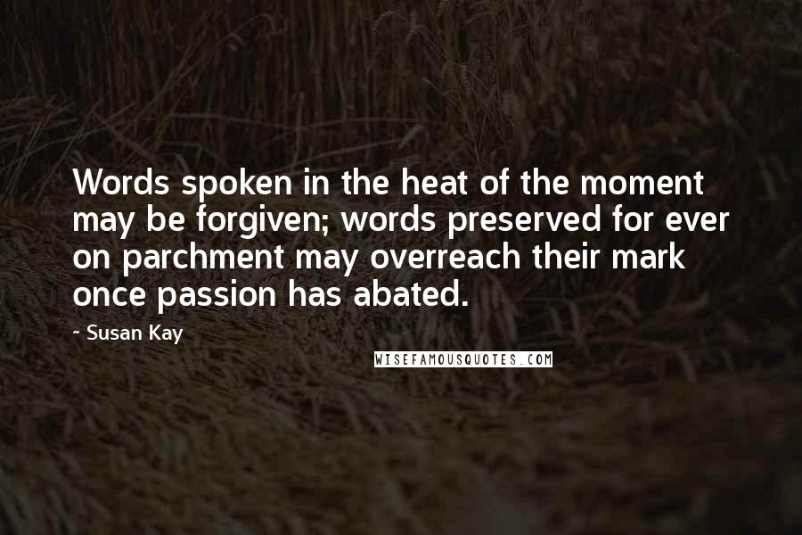 Susan Kay quotes: Words spoken in the heat of the moment may be forgiven; words preserved for ever on parchment may overreach their mark once passion has abated.