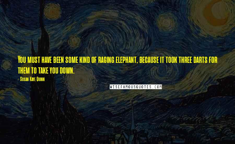 Susan Kaye Quinn quotes: You must have been some kind of raging elephant, because it took three darts for them to take you down. Susan Kaye Quinn quotes: You must have been some kind of raging elephant, because it took three darts for them to take you down.