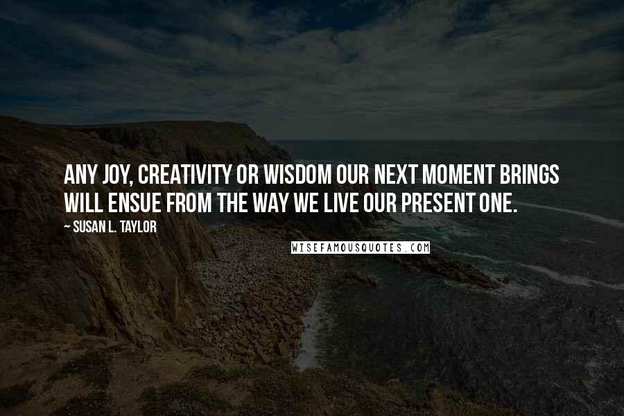 Susan L. Taylor quotes: Any joy, creativity or wisdom our next moment brings will ensue from the way we live our present one. Susan L. Taylor quotes: Any joy, creativity or wisdom our next moment brings will ensue from the way we live our present one.