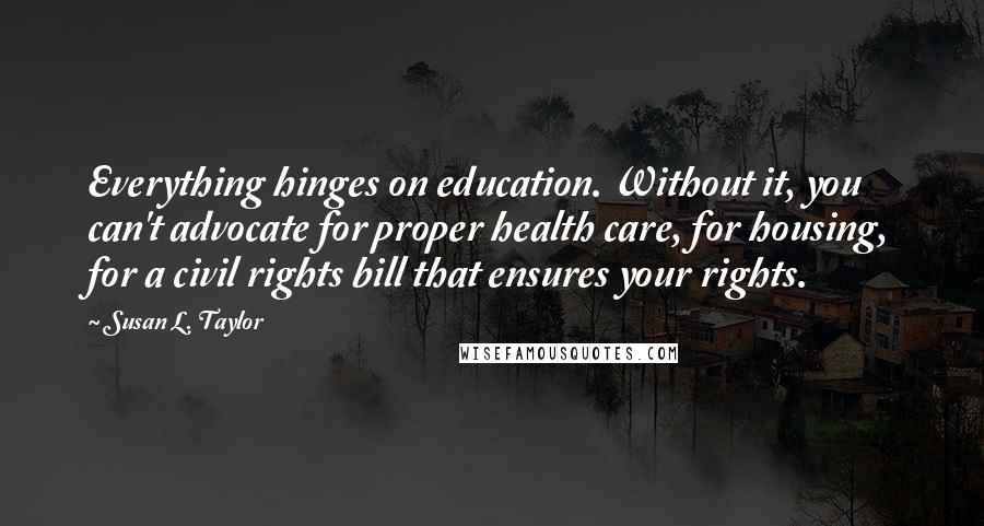 Susan L. Taylor quotes: Everything hinges on education. Without it, you can't advocate for proper health care, for housing, for a civil rights bill that ensures your rights. Susan L. Taylor quotes: Everything hinges on education. Without it, you can't advocate for proper health care, for housing, for a civil rights bill that ensures your rights.