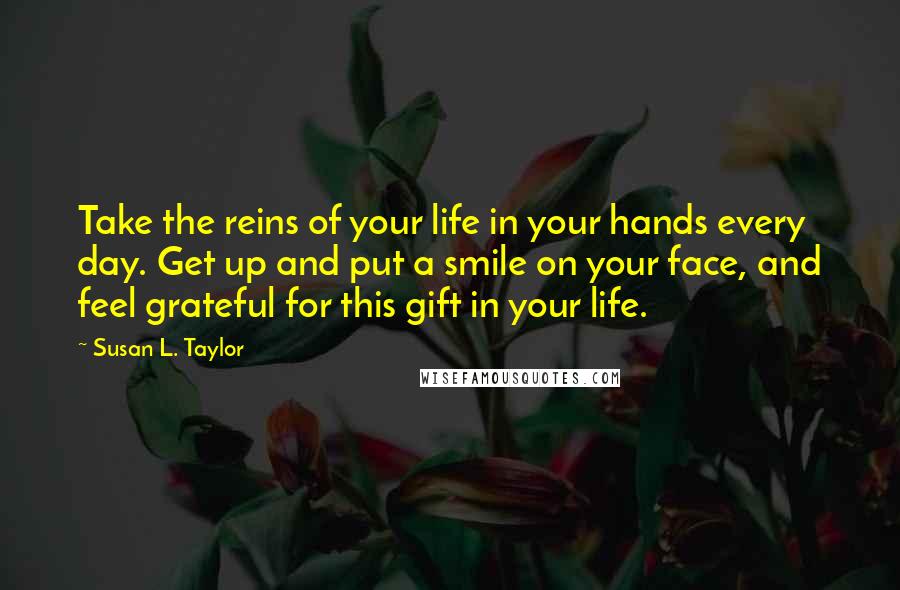 Susan L. Taylor quotes: Take the reins of your life in your hands every day. Get up and put a smile on your face, and feel grateful for this gift in your life. Susan L. Taylor quotes: Take the reins of your life in your hands every day. Get up and put a smile on your face, and feel grateful for this gift in your life.