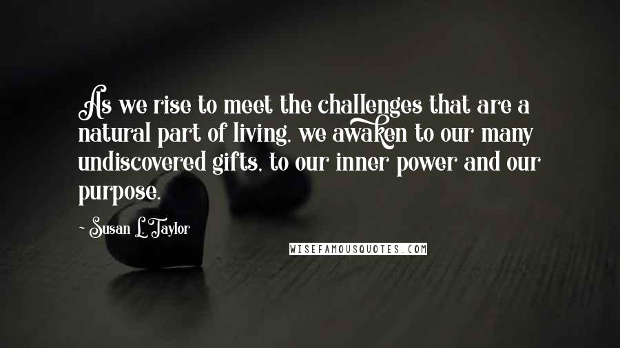 Susan L. Taylor quotes: As we rise to meet the challenges that are a natural part of living, we awaken to our many undiscovered gifts, to our inner power and our purpose. Susan L. Taylor quotes: As we rise to meet the challenges that are a natural part of living, we awaken to our many undiscovered gifts, to our inner power and our purpose.