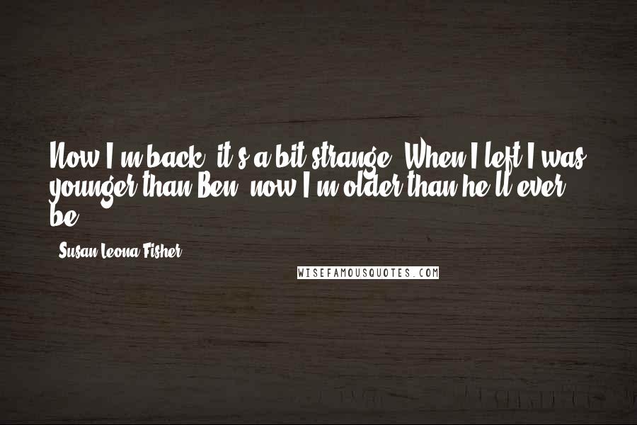 Susan Leona Fisher quotes: Now I'm back, it's a bit strange. When I left I was younger than Ben, now I'm older than he'll ever be. Susan Leona Fisher quotes: Now I'm back, it's a bit strange. When I left I was younger than Ben, now I'm older than he'll ever be.