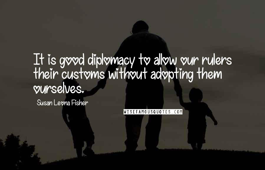 Susan Leona Fisher quotes: It is good diplomacy to allow our rulers their customs without adopting them ourselves.