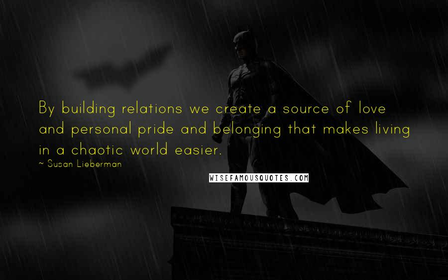 Susan Lieberman quotes: By building relations we create a source of love and personal pride and belonging that makes living in a chaotic world easier. Susan Lieberman quotes: By building relations we create a source of love and personal pride and belonging that makes living in a chaotic world easier.