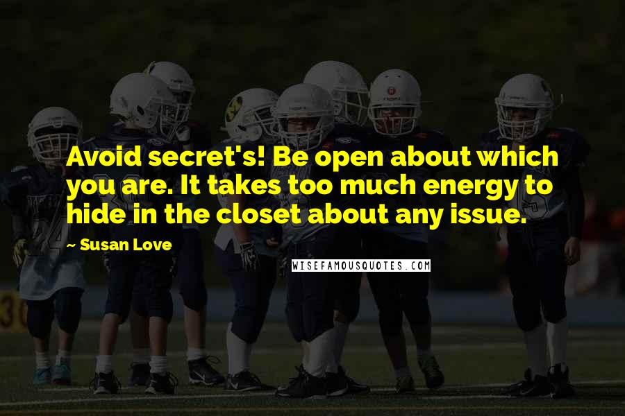 Susan Love quotes: Avoid secret's! Be open about which you are. It takes too much energy to hide in the closet about any issue. Susan Love quotes: Avoid secret's! Be open about which you are. It takes too much energy to hide in the closet about any issue.