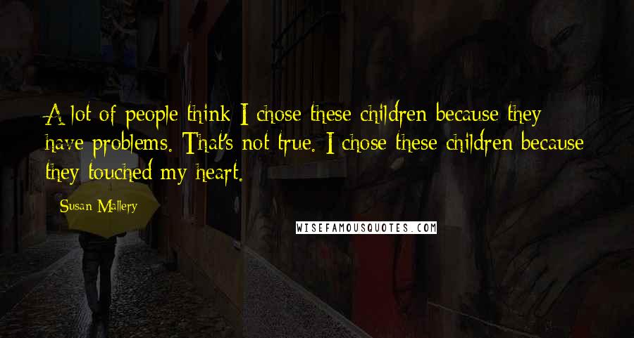 Susan Mallery quotes: A lot of people think I chose these children because they have problems. That's not true. I chose these children because they touched my heart.