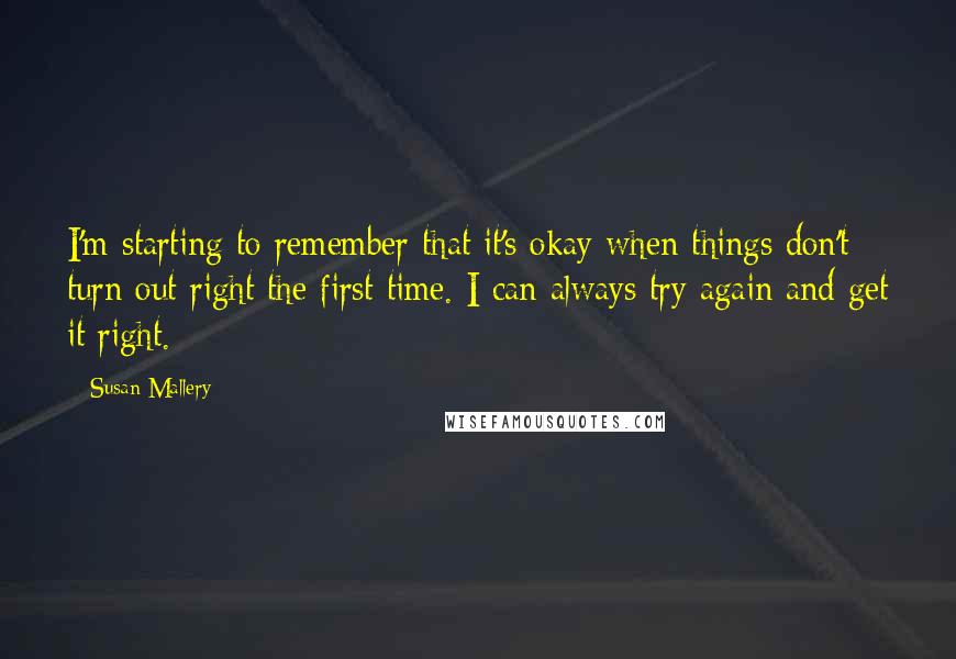 Susan Mallery quotes: I'm starting to remember that it's okay when things don't turn out right the first time. I can always try again and get it right.