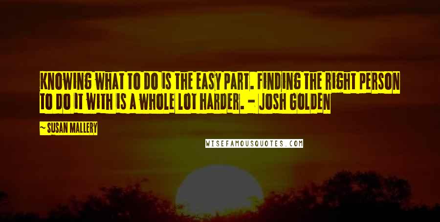 Susan Mallery quotes: Knowing what to do is the easy part. Finding the right person to do it with is a whole lot harder. - Josh Golden