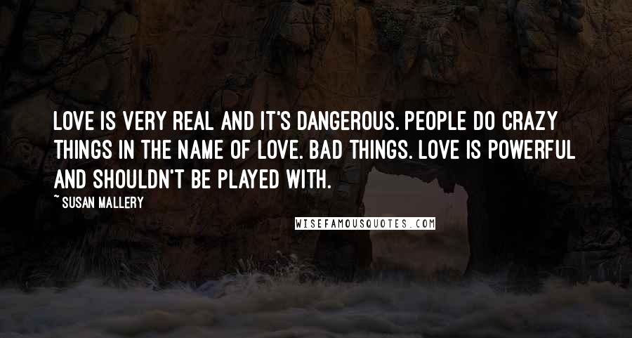 Susan Mallery quotes: Love is very real and it's dangerous. People do crazy things in the name of love. Bad things. Love is powerful and shouldn't be played with.