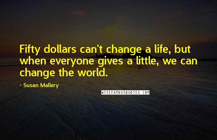 Susan Mallery quotes: Fifty dollars can't change a life, but when everyone gives a little, we can change the world.