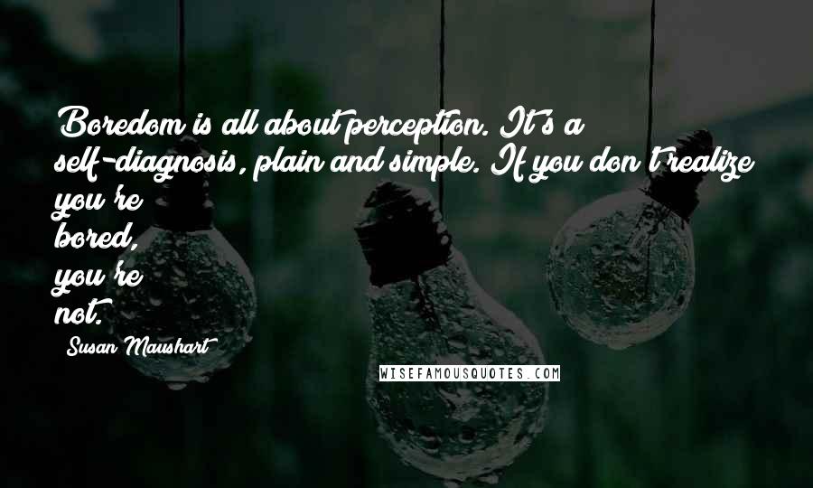 Susan Maushart quotes: Boredom is all about perception. It's a self-diagnosis, plain and simple. If you don't realize you're bored, you're not.