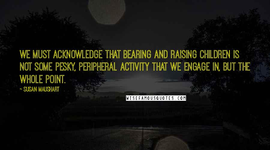 Susan Maushart quotes: We must acknowledge that bearing and raising children is not some pesky, peripheral activity that we engage in, but the whole point. Susan Maushart quotes: We must acknowledge that bearing and raising children is not some pesky, peripheral activity that we engage in, but the whole point.