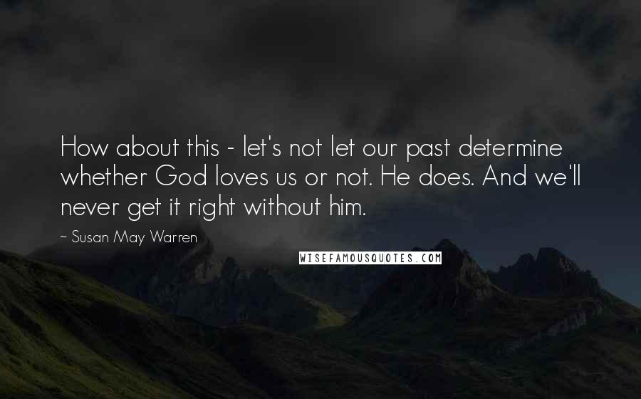 Susan May Warren quotes: How about this - let's not let our past determine whether God loves us or not. He does. And we'll never get it right without him. Susan May Warren quotes: How about this - let's not let our past determine whether God loves us or not. He does. And we'll never get it right without him.
