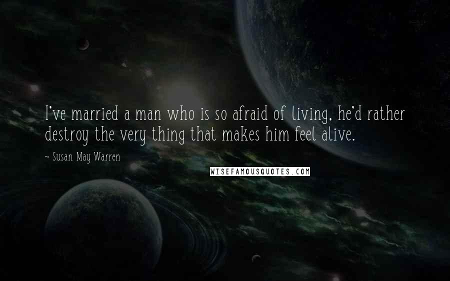 Susan May Warren quotes: I've married a man who is so afraid of living, he'd rather destroy the very thing that makes him feel alive.