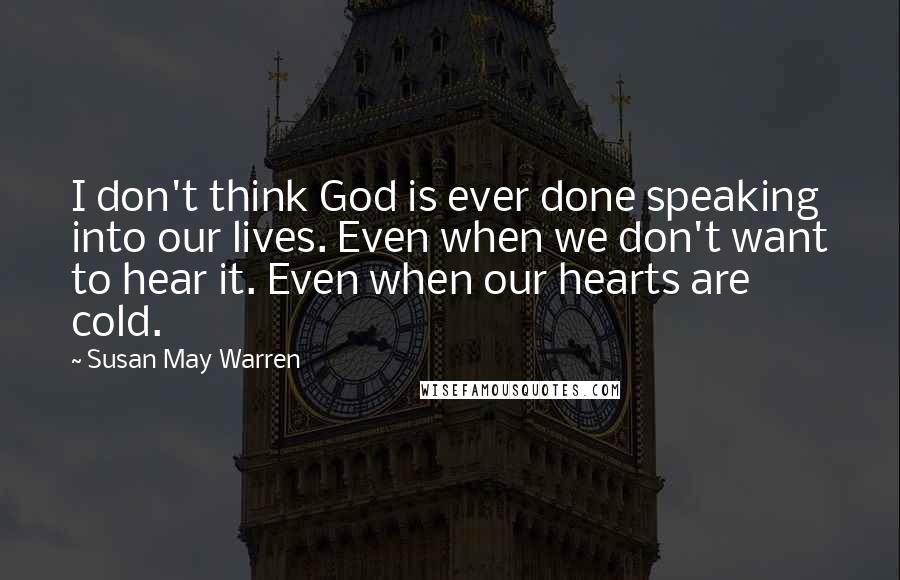 Susan May Warren quotes: I don't think God is ever done speaking into our lives. Even when we don't want to hear it. Even when our hearts are cold.