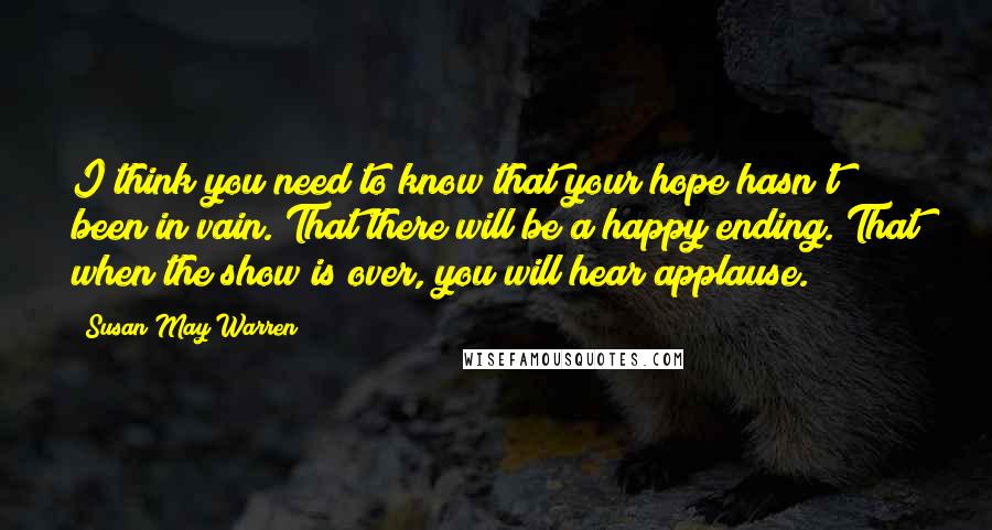 Susan May Warren quotes: I think you need to know that your hope hasn't been in vain. That there will be a happy ending. That when the show is over, you will hear applause.