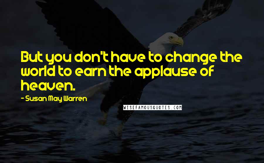 Susan May Warren quotes: But you don't have to change the world to earn the applause of heaven.