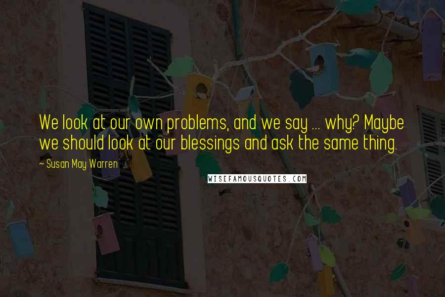 Susan May Warren quotes: We look at our own problems, and we say ... why? Maybe we should look at our blessings and ask the same thing.