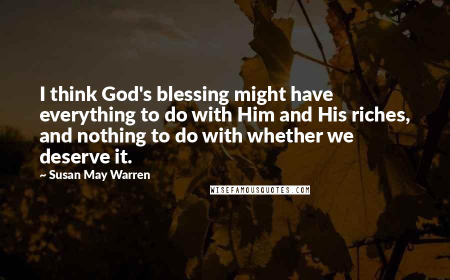 Susan May Warren quotes: I think God's blessing might have everything to do with Him and His riches, and nothing to do with whether we deserve it. Susan May Warren quotes: I think God's blessing might have everything to do with Him and His riches, and nothing to do with whether we deserve it.