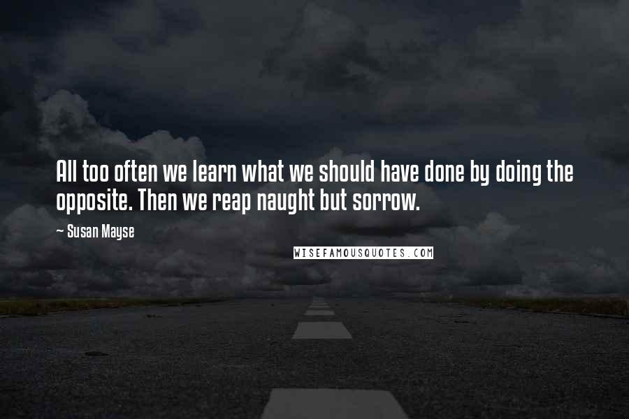 Susan Mayse quotes: All too often we learn what we should have done by doing the opposite. Then we reap naught but sorrow. Susan Mayse quotes: All too often we learn what we should have done by doing the opposite. Then we reap naught but sorrow.