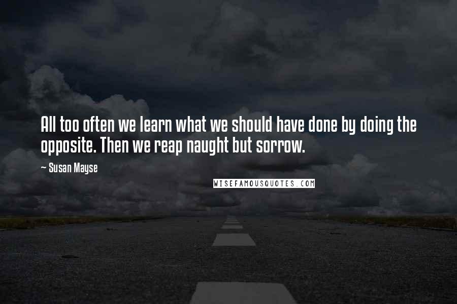 Susan Mayse quotes: All too often we learn what we should have done by doing the opposite. Then we reap naught but sorrow.