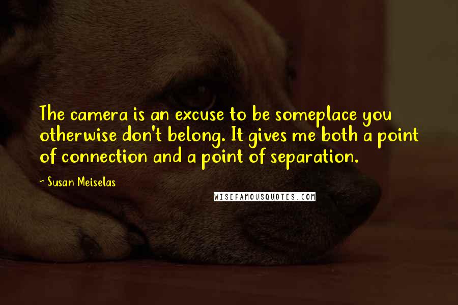 Susan Meiselas quotes: The camera is an excuse to be someplace you otherwise don't belong. It gives me both a point of connection and a point of separation.