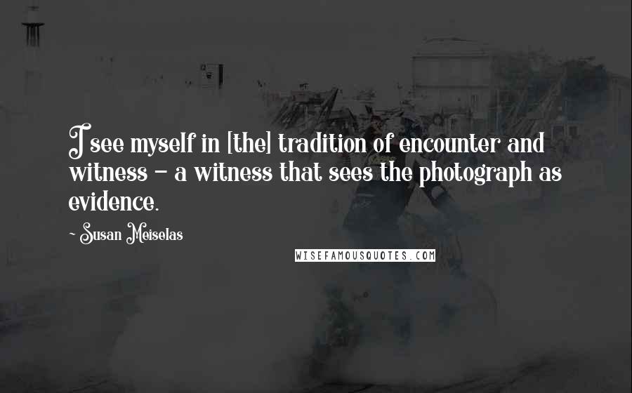 Susan Meiselas quotes: I see myself in [the] tradition of encounter and witness - a witness that sees the photograph as evidence.