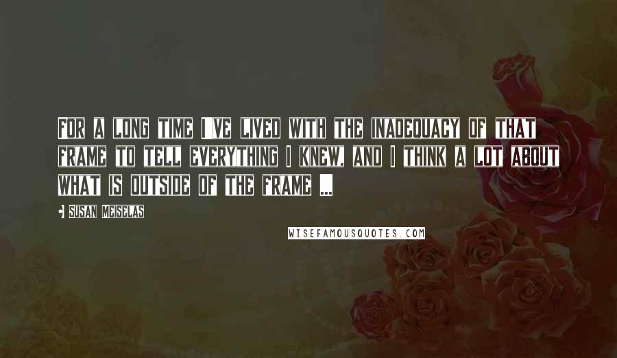 Susan Meiselas quotes: For a long time I've lived with the inadequacy of that frame to tell everything I knew, and I think a lot about what is outside of the frame ...