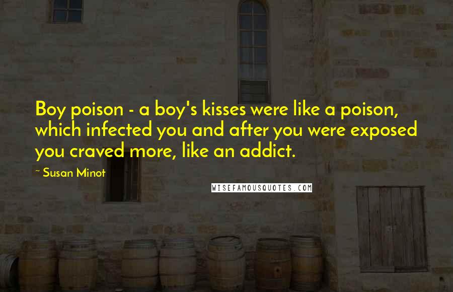 Susan Minot quotes: Boy poison - a boy's kisses were like a poison, which infected you and after you were exposed you craved more, like an addict.