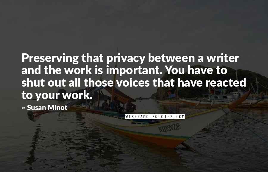 Susan Minot quotes: Preserving that privacy between a writer and the work is important. You have to shut out all those voices that have reacted to your work.