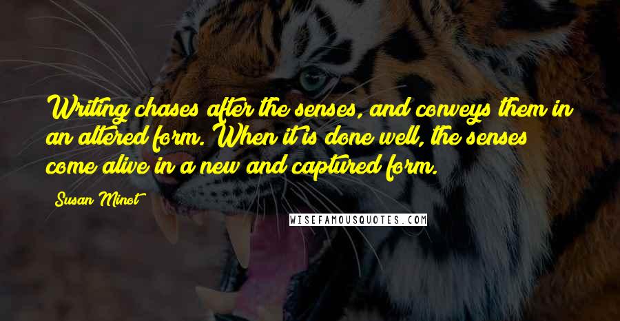 Susan Minot quotes: Writing chases after the senses, and conveys them in an altered form. When it is done well, the senses come alive in a new and captured form.