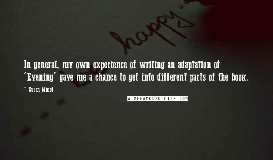 Susan Minot quotes: In general, my own experience of writing an adaptation of 'Evening' gave me a chance to get into different parts of the book.