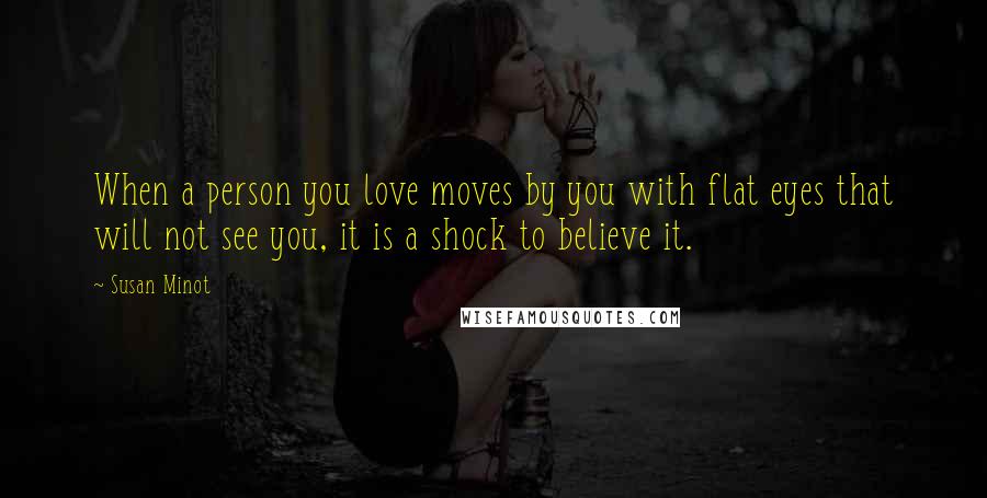 Susan Minot quotes: When a person you love moves by you with flat eyes that will not see you, it is a shock to believe it.