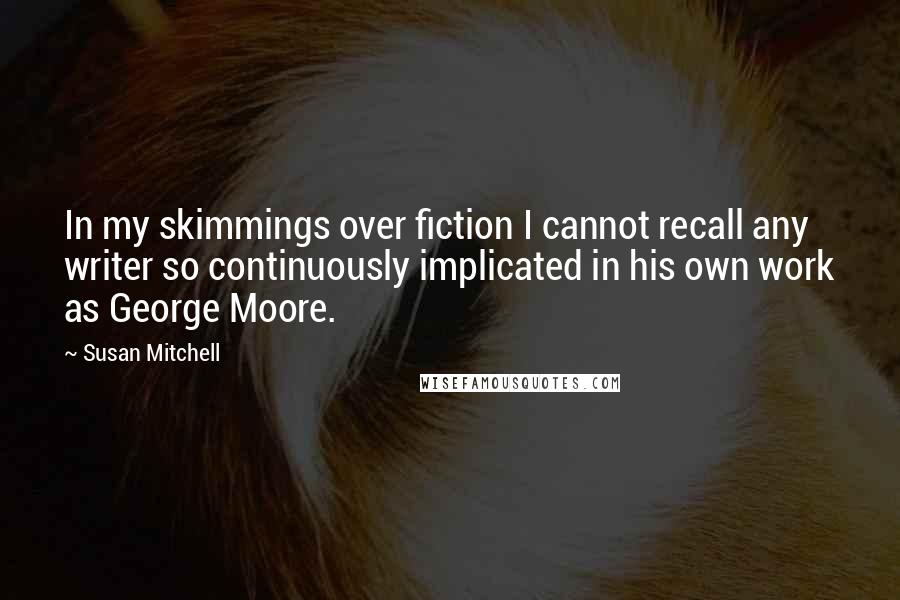 Susan Mitchell quotes: In my skimmings over fiction I cannot recall any writer so continuously implicated in his own work as George Moore.