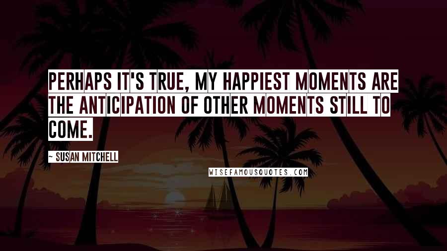 Susan Mitchell quotes: Perhaps it's true, my happiest moments are the anticipation of other moments still to come.