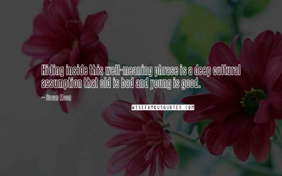 Susan Moon quotes: Hiding inside this well-meaning phrase is a deep cultural assumption that old is bad and young is good. Susan Moon quotes: Hiding inside this well-meaning phrase is a deep cultural assumption that old is bad and young is good.