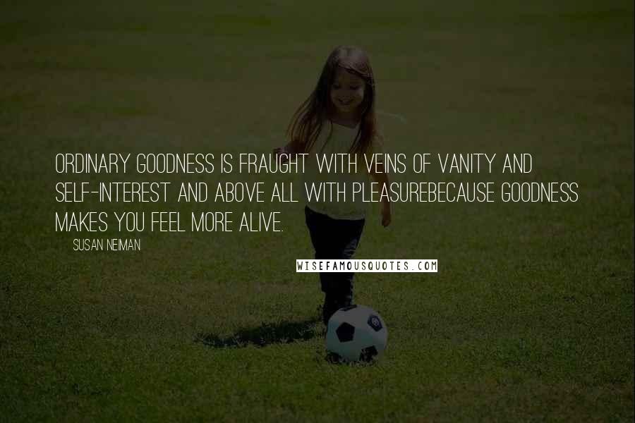 Susan Neiman quotes: Ordinary goodness is fraught with veins of vanity and self-interest and above all with pleasurebecause goodness makes you feel more alive.