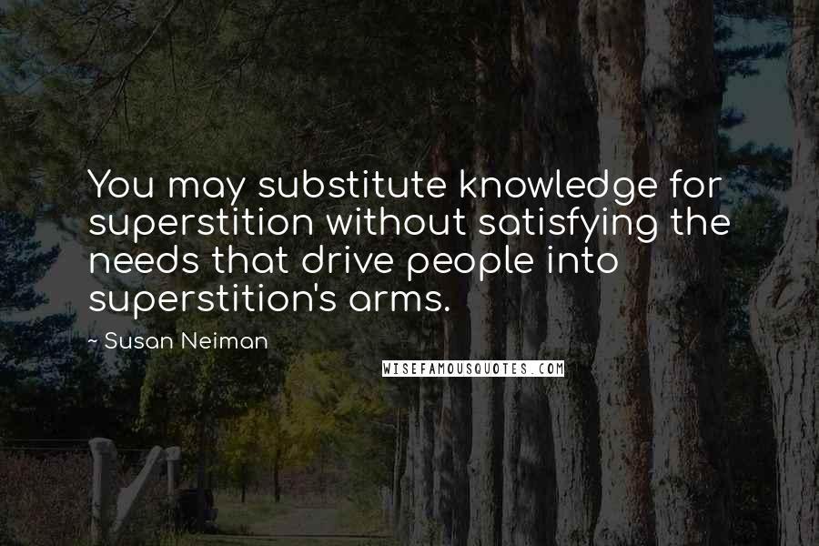Susan Neiman quotes: You may substitute knowledge for superstition without satisfying the needs that drive people into superstition's arms. Susan Neiman quotes: You may substitute knowledge for superstition without satisfying the needs that drive people into superstition's arms.