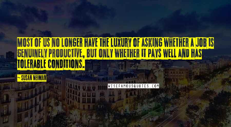 Susan Neiman quotes: Most of us no longer have the luxury of asking whether a job is genuinely productive, but only whether it pays well and has tolerable conditions. Susan Neiman quotes: Most of us no longer have the luxury of asking whether a job is genuinely productive, but only whether it pays well and has tolerable conditions.