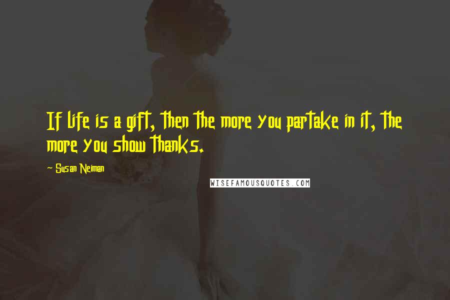 Susan Neiman quotes: If life is a gift, then the more you partake in it, the more you show thanks.
