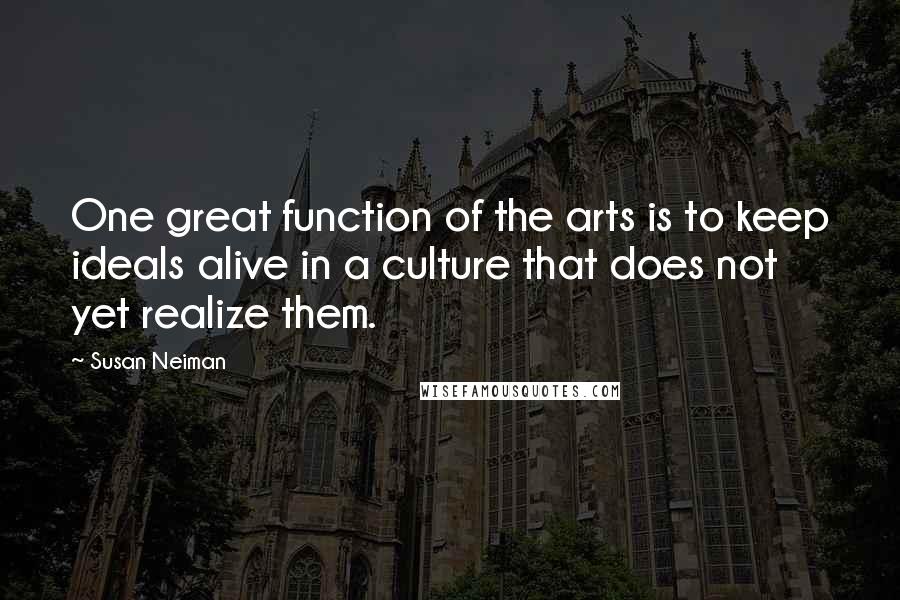 Susan Neiman quotes: One great function of the arts is to keep ideals alive in a culture that does not yet realize them.