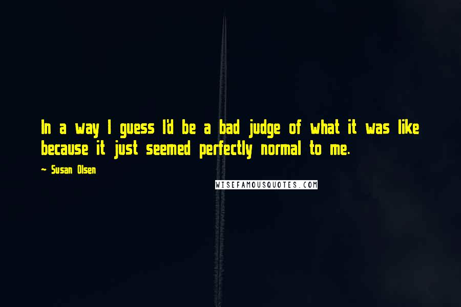 Susan Olsen quotes: In a way I guess I'd be a bad judge of what it was like because it just seemed perfectly normal to me.